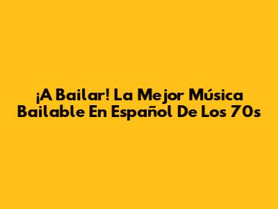 ¡A Bailar! La Mejor Música Bailable En Español De Los 70s
