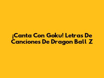 ¡Canta Con Goku! Letras De Canciones De Dragon Ball Z