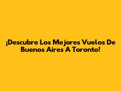 ¡Descubre Los Mejores Vuelos De Buenos Aires A Toronto!
