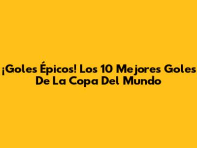 ¡Goles Épicos! Los 10 Mejores Goles De La Copa Del Mundo