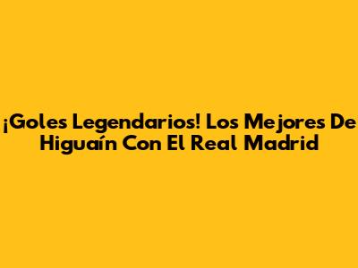 ¡Goles Legendarios! Los Mejores De Higuaín Con El Real Madrid