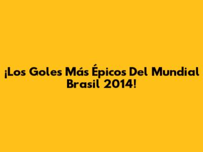 ¡Los Goles Más Épicos Del Mundial Brasil 2014!
