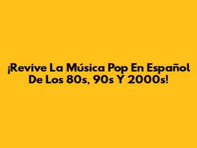 ¡Revive La Música Pop En Español De Los 80s, 90s Y 2000s!