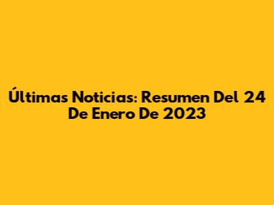 Últimas Noticias: Resumen Del 24 De Enero De 2023