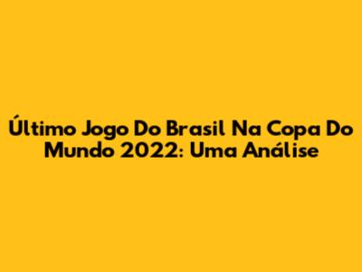 Último Jogo Do Brasil Na Copa Do Mundo 2022: Uma Análise