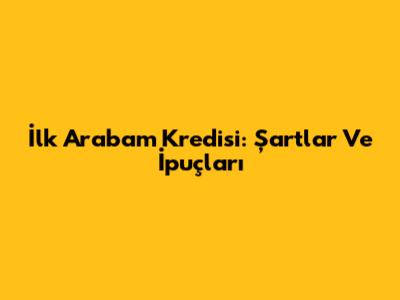İlk Arabam Kredisi: Şartlar Ve İpuçları
