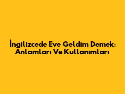 İngilizcede 'Eve Geldim' Demek: Anlamları Ve Kullanımları