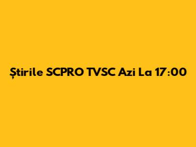Știrile SCPRO TVSC Azi La 17:00