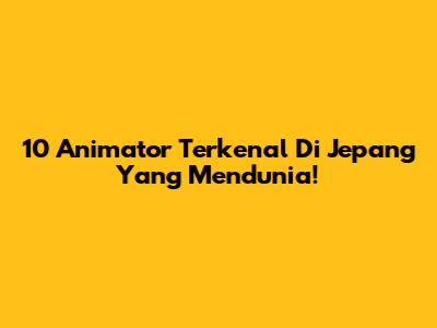 10 Animator Terkenal Di Jepang Yang Mendunia!