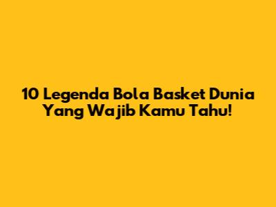 10 Legenda Bola Basket Dunia Yang Wajib Kamu Tahu!