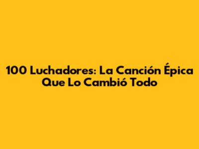 100 Luchadores: La Canción Épica Que Lo Cambió Todo