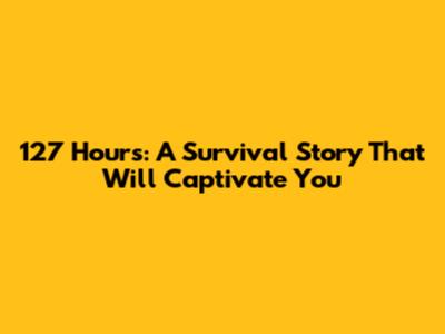 127 Hours: A Survival Story That Will Captivate You