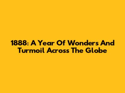 1888: A Year Of Wonders And Turmoil Across The Globe