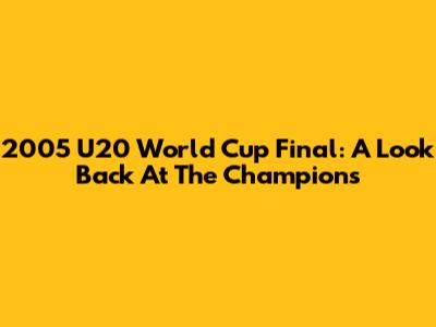 2005 U20 World Cup Final: A Look Back At The Champions