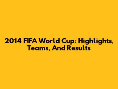2014 FIFA World Cup: Highlights, Teams, And Results