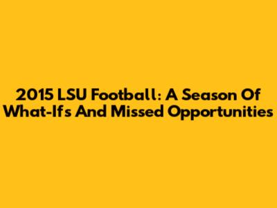 2015 LSU Football: A Season Of What-Ifs And Missed Opportunities