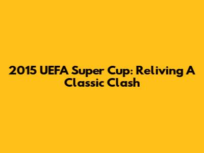 2015 UEFA Super Cup: Reliving A Classic Clash
