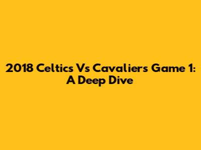2018 Celtics Vs Cavaliers Game 1: A Deep Dive