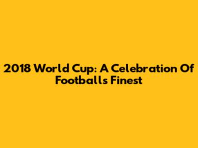 2018 World Cup: A Celebration Of Football's Finest
