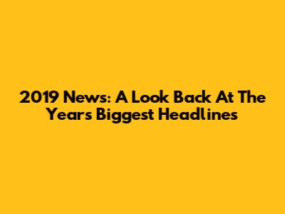 2019 News: A Look Back At The Year's Biggest Headlines