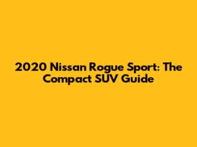 2020 Nissan Rogue Sport: The Compact SUV Guide
