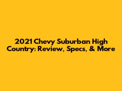 2021 Chevy Suburban High Country: Review, Specs, & More