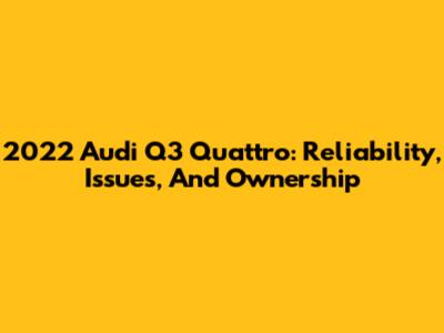 2022 Audi Q3 Quattro: Reliability, Issues, And Ownership