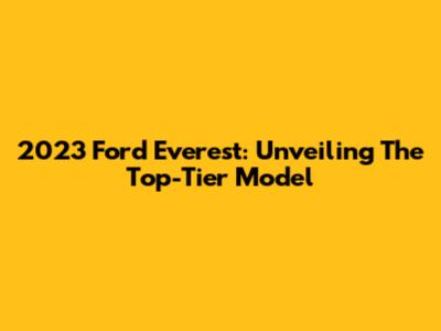 2023 Ford Everest: Unveiling The Top-Tier Model