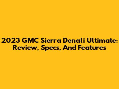 2023 GMC Sierra Denali Ultimate: Review, Specs, And Features