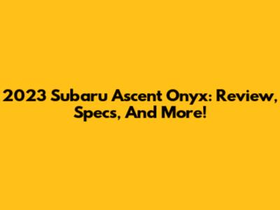 2023 Subaru Ascent Onyx: Review, Specs, And More!