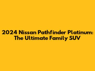 2024 Nissan Pathfinder Platinum: The Ultimate Family SUV