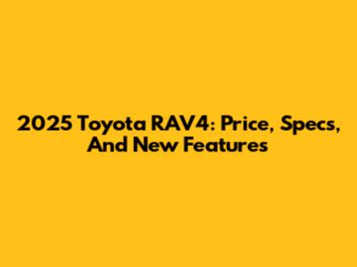 2025 Toyota RAV4: Price, Specs, And New Features