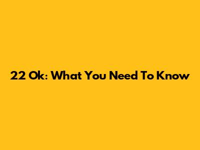 22 Ok: What You Need To Know