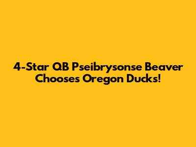4-Star QB Pseibrysonse Beaver Chooses Oregon Ducks!