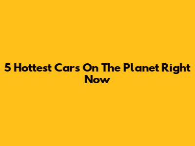 5 Hottest Cars On The Planet Right Now