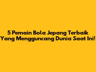 5 Pemain Bola Jepang Terbaik Yang Mengguncang Dunia Saat Ini!