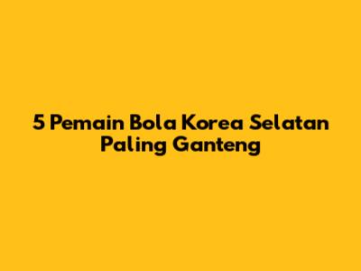 5 Pemain Bola Korea Selatan Paling Ganteng