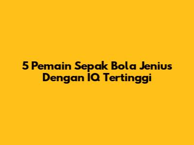 5 Pemain Sepak Bola Jenius Dengan IQ Tertinggi