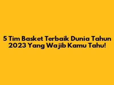 5 Tim Basket Terbaik Dunia Tahun 2023 Yang Wajib Kamu Tahu!