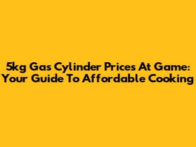 5kg Gas Cylinder Prices At Game: Your Guide To Affordable Cooking