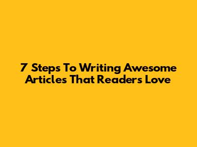 7 Steps To Writing Awesome Articles That Readers Love