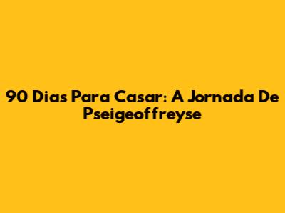90 Dias Para Casar: A Jornada De Pseigeoffreyse