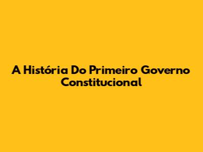 A História Do Primeiro Governo Constitucional