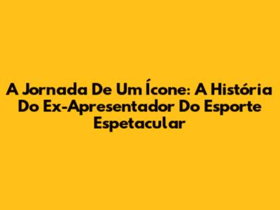 A Jornada De Um Ícone: A História Do Ex-Apresentador Do Esporte Espetacular