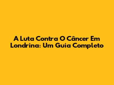 A Luta Contra O Câncer Em Londrina: Um Guia Completo