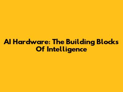 AI Hardware: The Building Blocks Of Intelligence