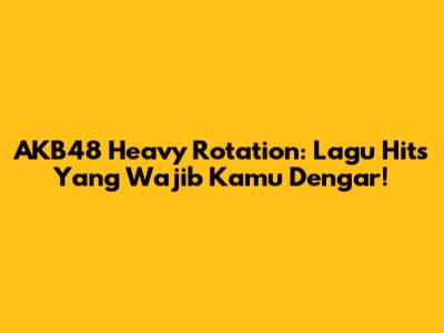 AKB48 "Heavy Rotation": Lagu Hits Yang Wajib Kamu Dengar!
