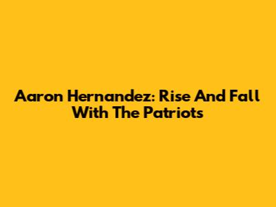 Aaron Hernandez: Rise And Fall With The Patriots