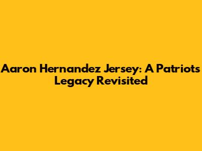 Aaron Hernandez Jersey: A Patriots Legacy Revisited