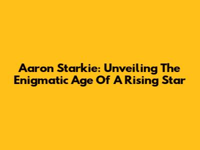 Aaron Starkie: Unveiling The Enigmatic Age Of A Rising Star